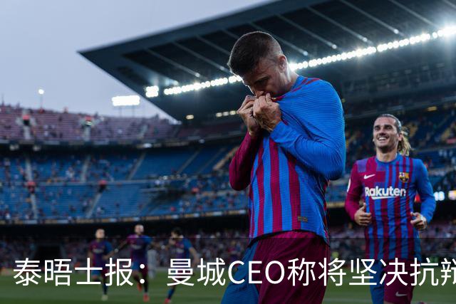 泰晤士报：曼城CEO称将坚决抗辩指控，但此事需很长时间搞定