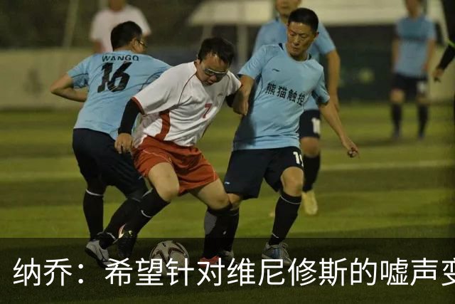 纳乔：希望针对维尼修斯的嘘声变掌声，他为皇马付出了很多