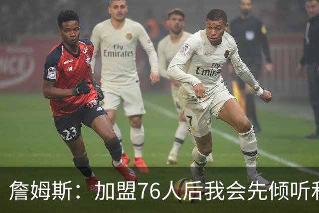 詹姆斯：加盟76人后我会先倾听和观察 我的声音一直是优势之一